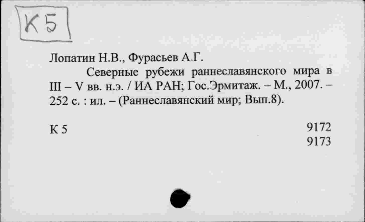 ﻿Лопатин Н.В., Фурасьев А.Г.
Северные рубежи раннеславянского мира в III - V вв. н.э. / ИА РАН; Гос.Эрмитаж. - М., 2007. -252 с. : ил. - (Раннеславянский мир; Вып.8).
К5
9172
9173